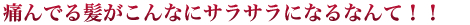 痛んでいる髪がこんなにサラサラになるなんて！！